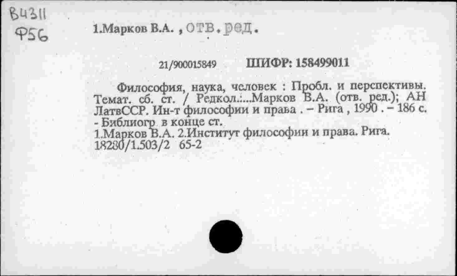 ﻿950,
1.МарковВ.А. , О ТВ. р0Д.
21/900015849 ШИФР: 158499011
Философия, наука, человек : Пробл. и перспективы. Темат. сб. ст. / Редкол.:...Марков В.А. (отв. ред.); АН ЛатвССР. Ин-т философии и права . - Рига , 1990 . - 186 с. - Библиогр в конце ст.
1.Марков В.А. 2.Инститгг философии и права. Рига. 18280/1.503/2 65-2